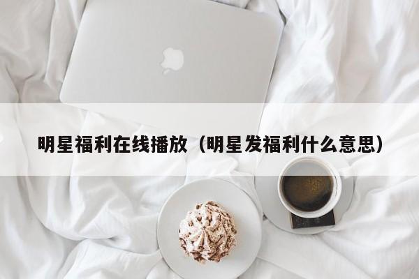 明星福利在线播放（明星发福利什么意思）