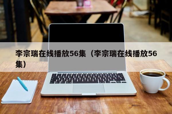 李宗瑞在线播放56集（李宗瑞在线播放56集）